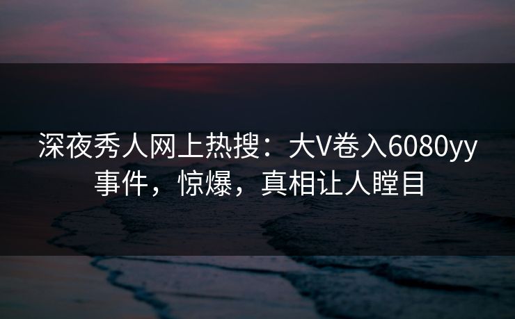 深夜秀人网上热搜：大V卷入6080yy事件，惊爆，真相让人瞠目