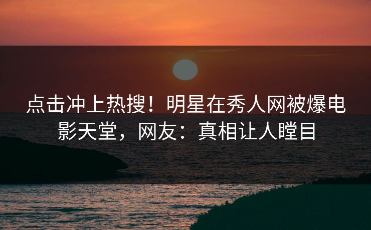 点击冲上热搜！明星在秀人网被爆电影天堂，网友：真相让人瞠目