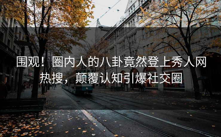 围观!圈内人的八卦竟然登上秀人网热搜,颠覆认知引爆社交圈