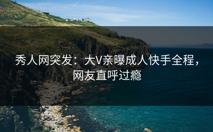 秀人网突发：大V亲曝成人快手全程，网友直呼过瘾