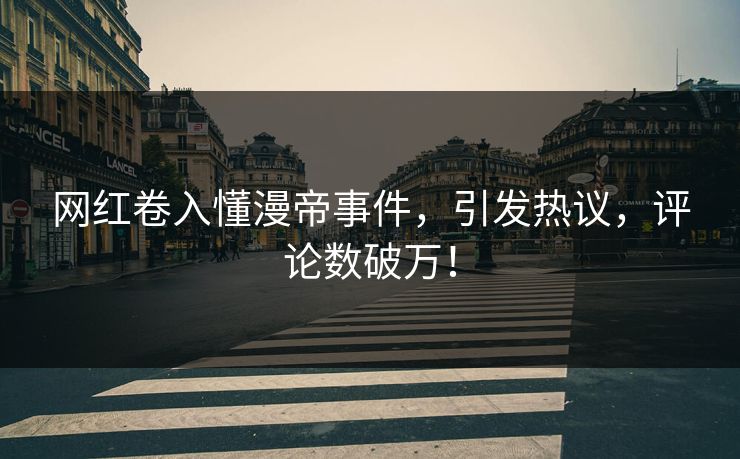 网红卷入懂漫帝事件，引发热议，评论数破万！