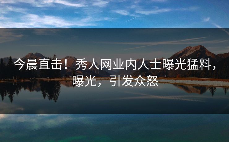 今晨直击！秀人网业内人士曝光猛料，曝光，引发众怒