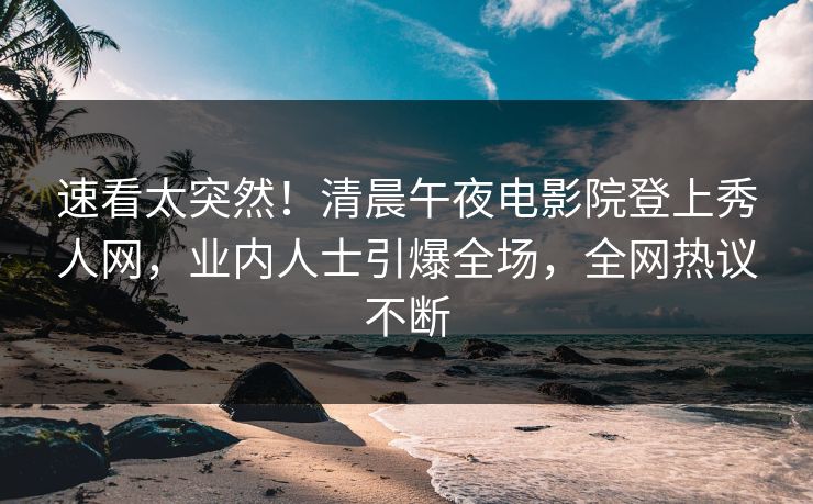 速看太突然！清晨午夜电影院登上秀人网，业内人士引爆全场，全网热议不断