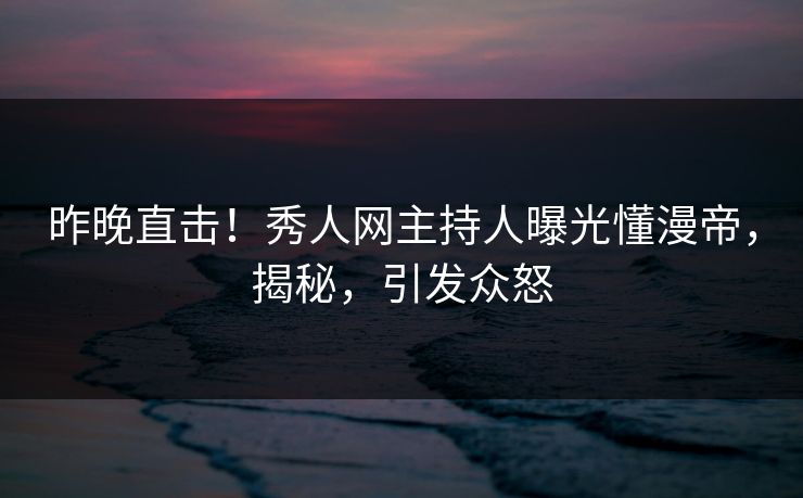 昨晚直击！秀人网主持人曝光懂漫帝，揭秘，引发众怒