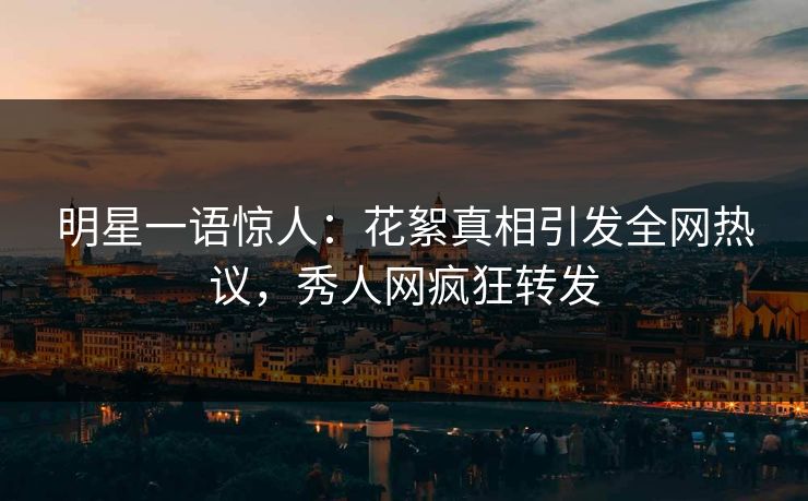 明星一语惊人：花絮真相引发全网热议，秀人网疯狂转发
