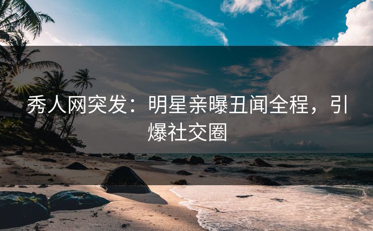 秀人网突发：明星亲曝丑闻全程，引爆社交圈