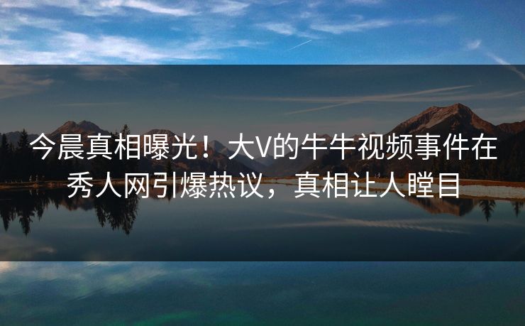 今晨真相曝光！大V的牛牛视频事件在秀人网引爆热议，真相让人瞠目