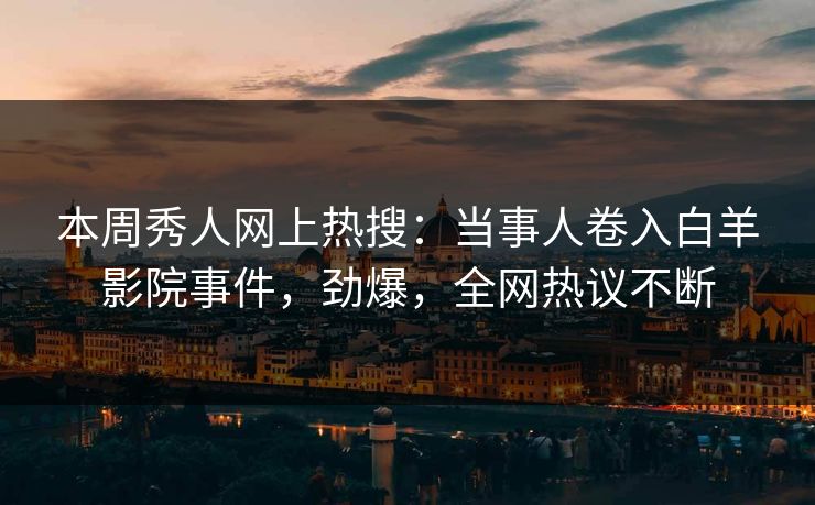 本周秀人网上热搜：当事人卷入白羊影院事件，劲爆，全网热议不断