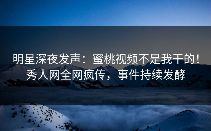 明星深夜发声：蜜桃视频不是我干的！秀人网全网疯传，事件持续发酵