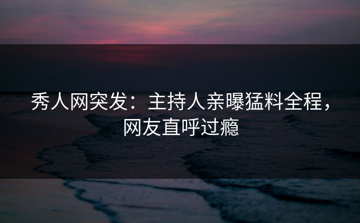 秀人网突发：主持人亲曝猛料全程，网友直呼过瘾