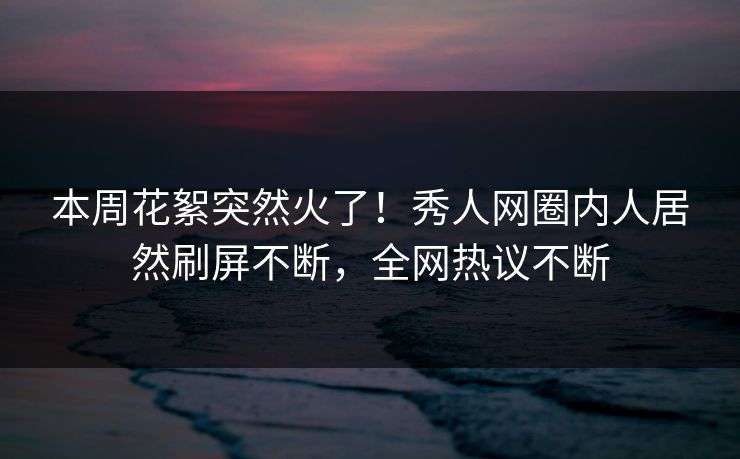 本周花絮突然火了！秀人网圈内人居然刷屏不断，全网热议不断