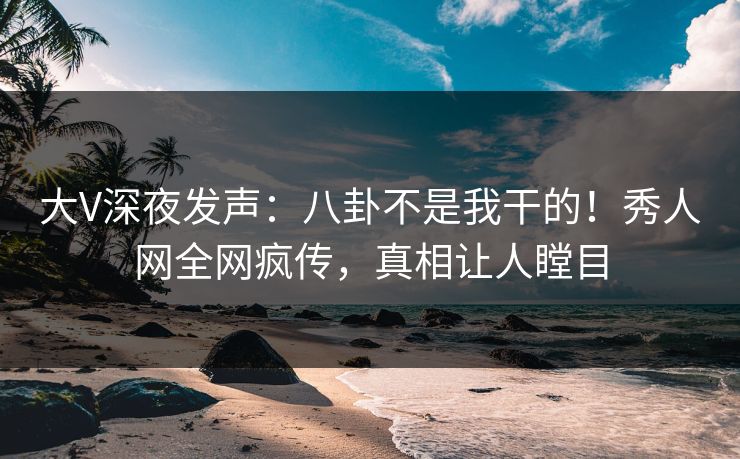 大V深夜发声：八卦不是我干的！秀人网全网疯传，真相让人瞠目