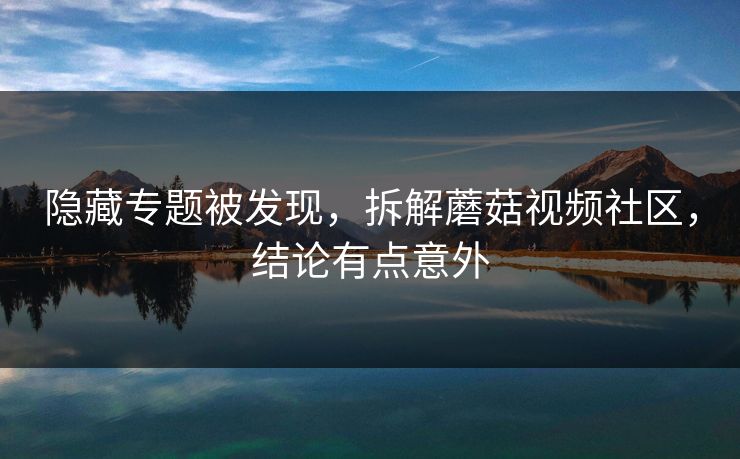 隐藏专题被发现,拆解蘑菇视频社区,结论有点意外 隐藏专题被发现,拆解蘑菇视频社区,结论有点意外