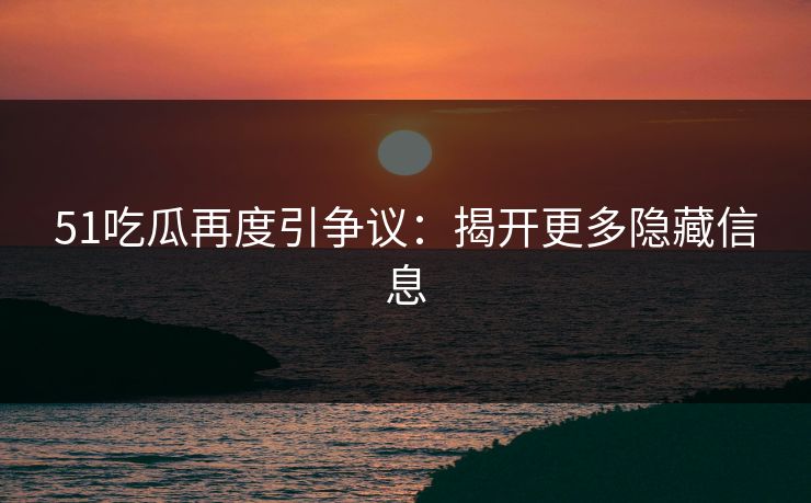 51吃瓜再度引争议：揭开更多隐藏信息