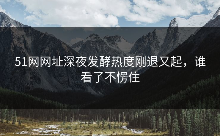 51网网址深夜发酵热度刚退又起,谁看了不愣住